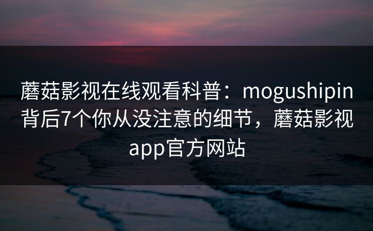 蘑菇影视在线观看科普：mogushipin背后7个你从没注意的细节，蘑菇影视app官方网站