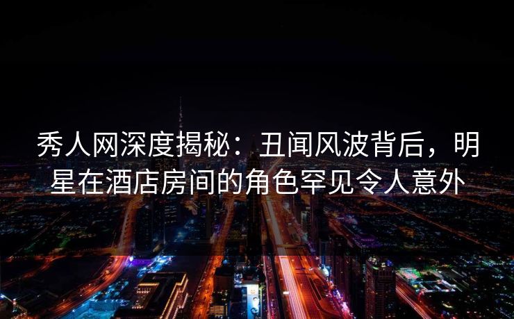秀人网深度揭秘：丑闻风波背后，明星在酒店房间的角色罕见令人意外