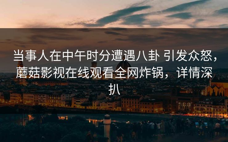 当事人在中午时分遭遇八卦 引发众怒，蘑菇影视在线观看全网炸锅，详情深扒