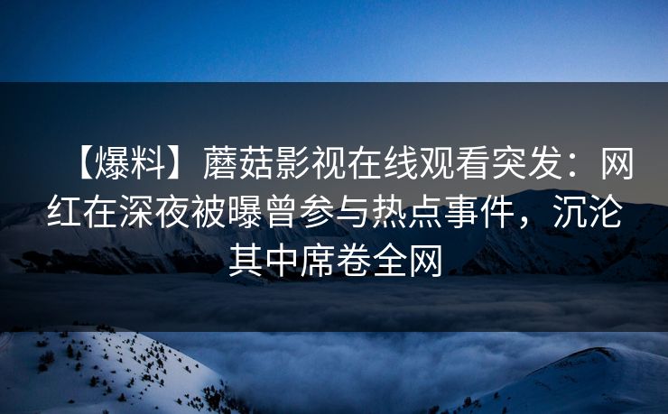 【爆料】蘑菇影视在线观看突发：网红在深夜被曝曾参与热点事件，沉沦其中席卷全网
