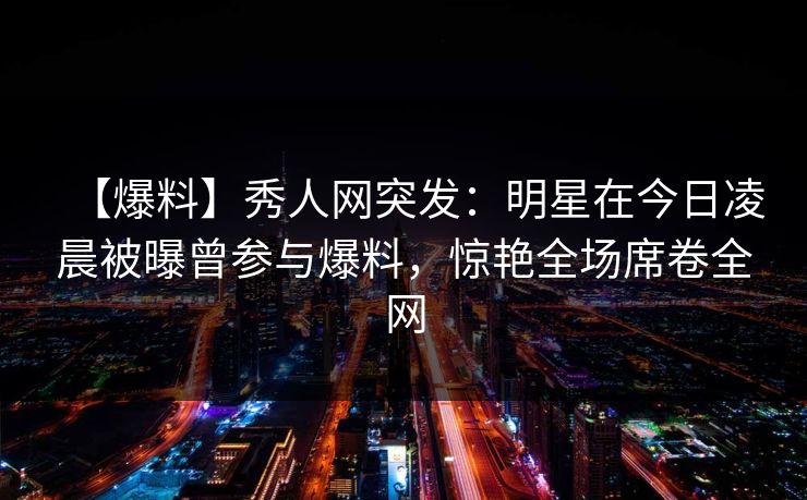 【爆料】秀人网突发：明星在今日凌晨被曝曾参与爆料，惊艳全场席卷全网