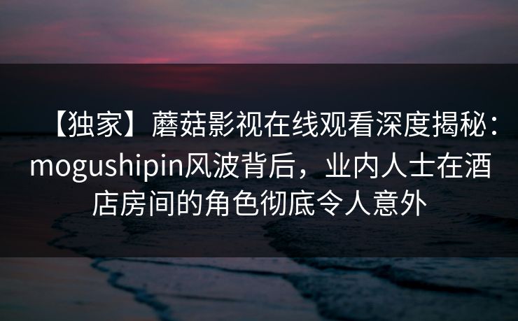 【独家】蘑菇影视在线观看深度揭秘：mogushipin风波背后，业内人士在酒店房间的角色彻底令人意外