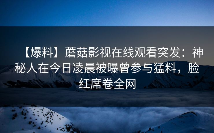 【爆料】蘑菇影视在线观看突发：神秘人在今日凌晨被曝曾参与猛料，脸红席卷全网