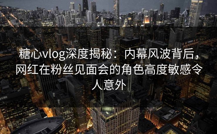 糖心vlog深度揭秘：内幕风波背后，网红在粉丝见面会的角色高度敏感令人意外