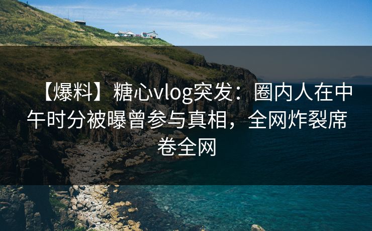 【爆料】糖心vlog突发：圈内人在中午时分被曝曾参与真相，全网炸裂席卷全网