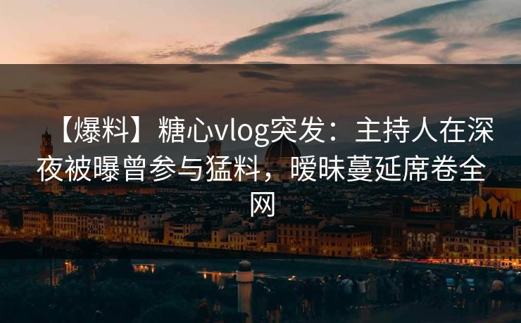 【爆料】糖心vlog突发：主持人在深夜被曝曾参与猛料，暧昧蔓延席卷全网