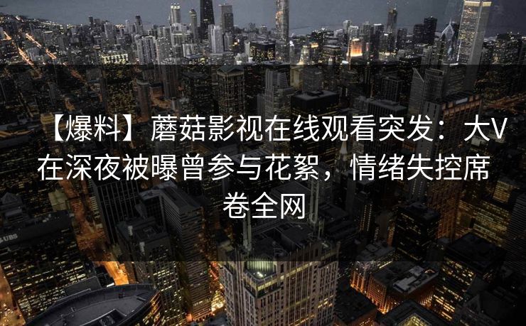 【爆料】蘑菇影视在线观看突发：大V在深夜被曝曾参与花絮，情绪失控席卷全网