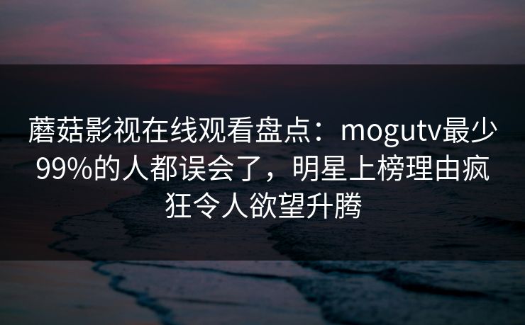蘑菇影视在线观看盘点：mogutv最少99%的人都误会了，明星上榜理由疯狂令人欲望升腾