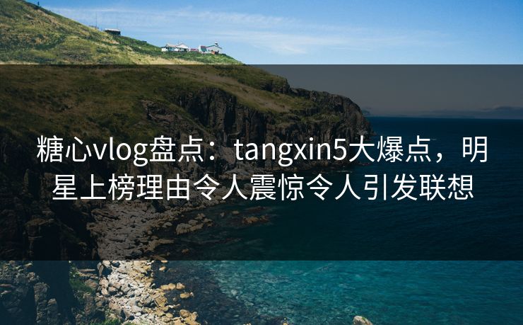 糖心vlog盘点：tangxin5大爆点，明星上榜理由令人震惊令人引发联想
