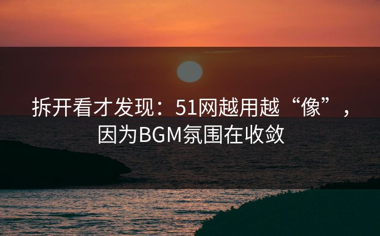拆开看才发现：51网越用越“像”，因为BGM氛围在收敛