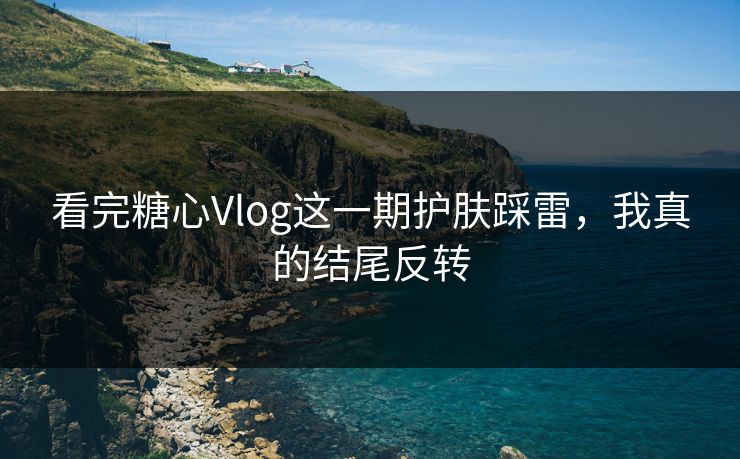 看完糖心Vlog这一期护肤踩雷，我真的结尾反转