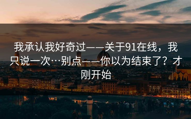我承认我好奇过——关于91在线，我只说一次…别点——你以为结束了？才刚开始
