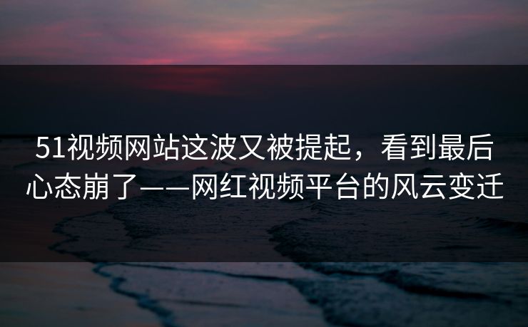 51视频网站这波又被提起，看到最后心态崩了——网红视频平台的风云变迁
