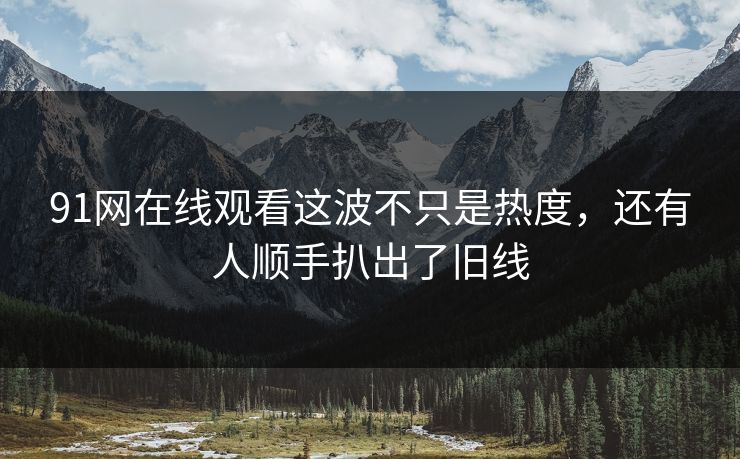 91网在线观看这波不只是热度，还有人顺手扒出了旧线